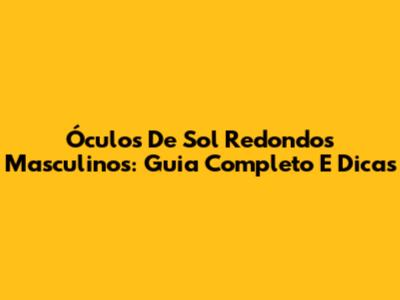 Óculos De Sol Redondos Masculinos: Guia Completo E Dicas