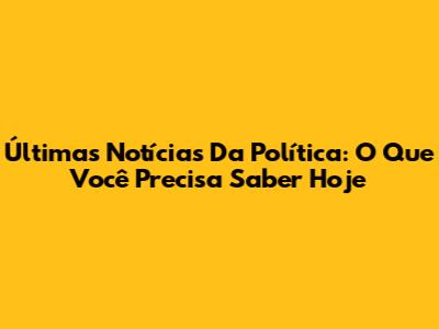 Últimas Notícias Da Política: O Que Você Precisa Saber Hoje