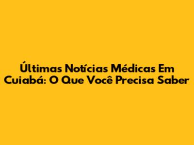 Últimas Notícias Médicas Em Cuiabá: O Que Você Precisa Saber