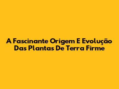 A Fascinante Origem E Evolução Das Plantas De Terra Firme