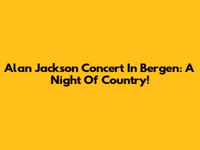 Alan Jackson Concert In Bergen: A Night Of Country!