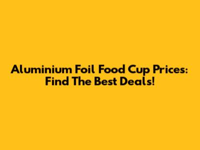 Aluminium Foil Food Cup Prices: Find The Best Deals!