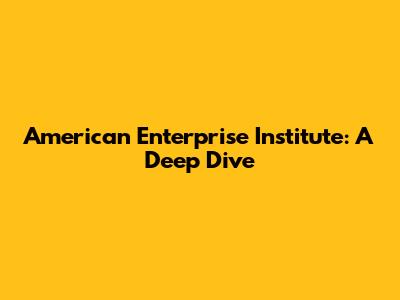 American Enterprise Institute: A Deep Dive