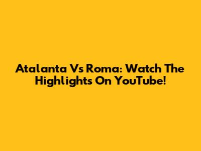 Atalanta Vs Roma: Watch The Highlights On YouTube!
