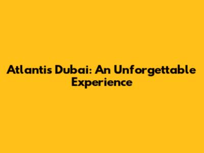 Atlantis Dubai: An Unforgettable Experience
