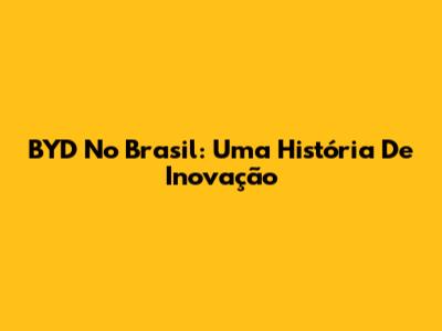 BYD No Brasil: Uma História De Inovação