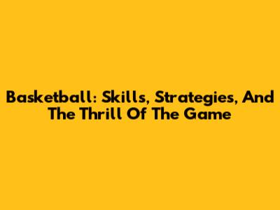 Basketball: Skills, Strategies, And The Thrill Of The Game