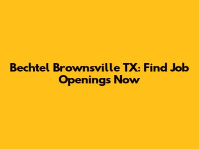 Bechtel Brownsville TX: Find Job Openings Now