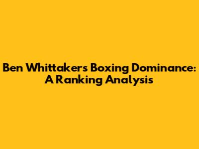 Ben Whittaker's Boxing Dominance: A Ranking Analysis