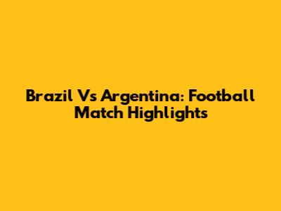 Brazil Vs Argentina: Football Match Highlights