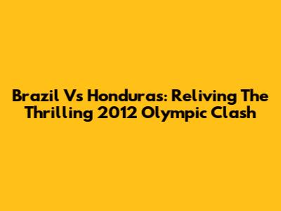 Brazil Vs Honduras: Reliving The Thrilling 2012 Olympic Clash