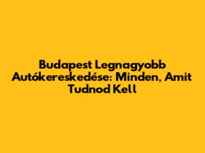 Budapest Legnagyobb Autókereskedése: Minden, Amit Tudnod Kell