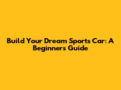 Build Your Dream Sports Car: A Beginner's Guide