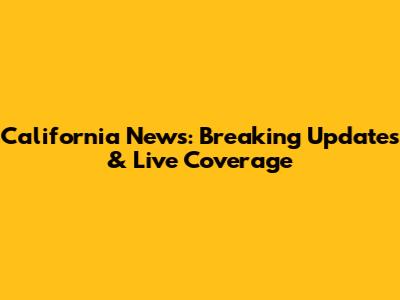 California News: Breaking Updates & Live Coverage