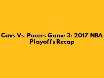 Cavs Vs. Pacers Game 3: 2017 NBA Playoffs Recap