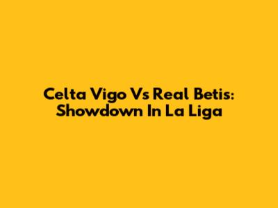 Celta Vigo Vs Real Betis: Showdown In La Liga