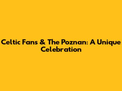 Celtic Fans & The Poznan: A Unique Celebration