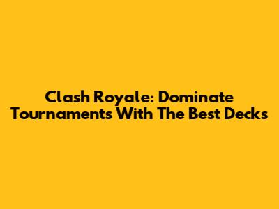 Clash Royale: Dominate Tournaments With The Best Decks