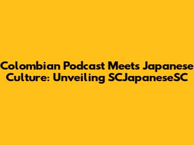 Colombian Podcast Meets Japanese Culture: Unveiling SCJapaneseSC