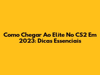 Como Chegar Ao Elite No CS2 Em 2023: Dicas Essenciais
