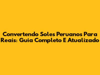 Convertendo Soles Peruanos Para Reais: Guia Completo E Atualizado