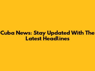 Cuba News: Stay Updated With The Latest Headlines