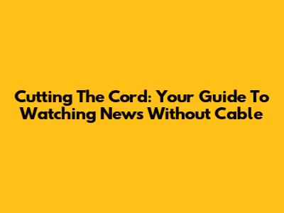Cutting The Cord: Your Guide To Watching News Without Cable