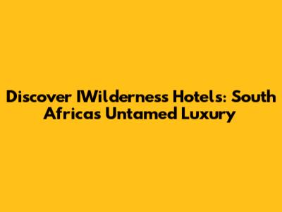 Discover IWilderness Hotels: South Africa's Untamed Luxury
