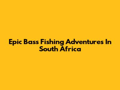 Epic Bass Fishing Adventures In South Africa