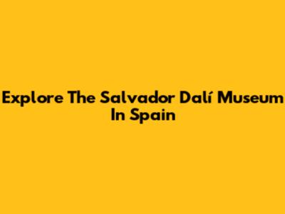 Explore The Salvador Dalí Museum In Spain