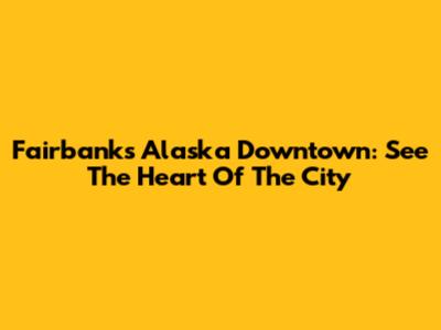 Fairbanks Alaska Downtown: See The Heart Of The City