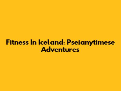 Fitness In Iceland: Pseianytimese Adventures
