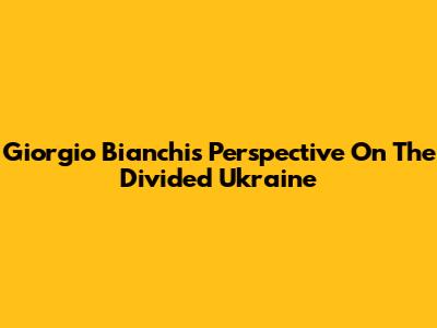 Giorgio Bianchi's Perspective On The Divided Ukraine
