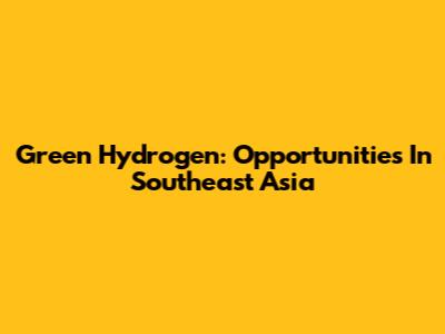 Green Hydrogen: Opportunities In Southeast Asia