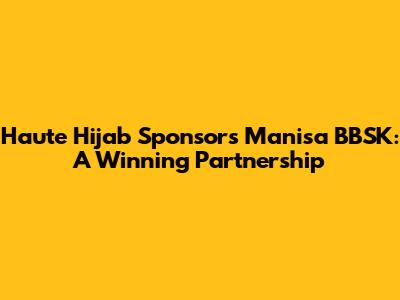 Haute Hijab Sponsors Manisa BBSK: A Winning Partnership