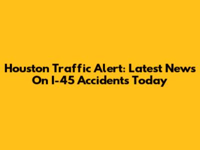 Houston Traffic Alert: Latest News On I-45 Accidents Today