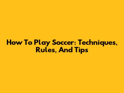 How To Play Soccer: Techniques, Rules, And Tips