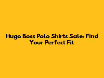 Hugo Boss Polo Shirts Sale: Find Your Perfect Fit
