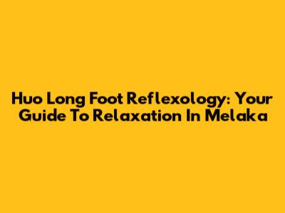 Huo Long Foot Reflexology: Your Guide To Relaxation In Melaka