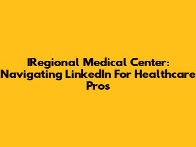 IRegional Medical Center: Navigating LinkedIn For Healthcare Pros
