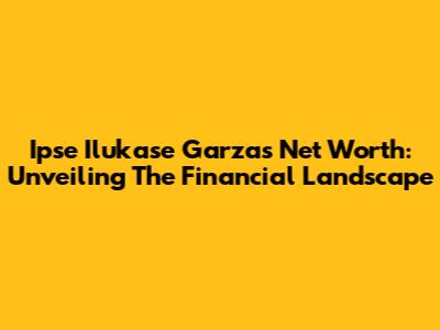 Ipse Ilukase Garza's Net Worth: Unveiling The Financial Landscape