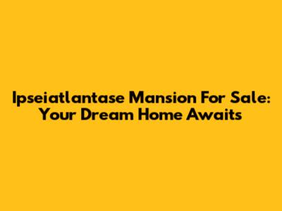 Ipseiatlantase Mansion For Sale: Your Dream Home Awaits