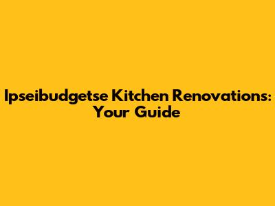 Ipseibudgetse Kitchen Renovations: Your Guide