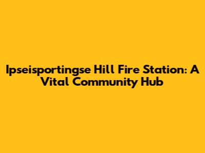Ipseisportingse Hill Fire Station: A Vital Community Hub
