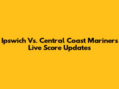 Ipswich Vs. Central Coast Mariners Live Score Updates