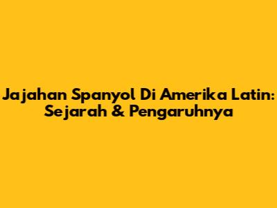 Jajahan Spanyol Di Amerika Latin: Sejarah & Pengaruhnya