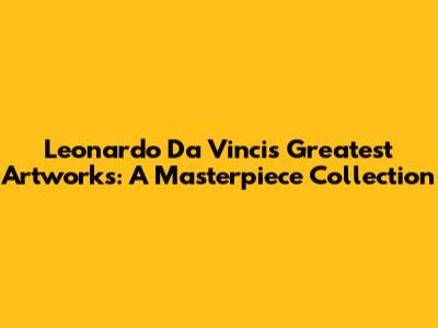 Leonardo Da Vinci's Greatest Artworks: A Masterpiece Collection