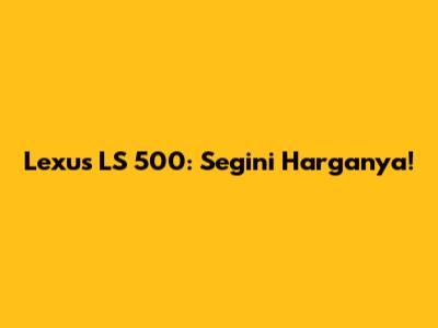 Lexus LS 500: Segini Harganya!