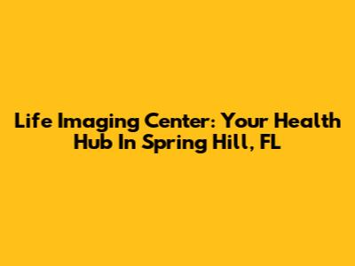 Life Imaging Center: Your Health Hub In Spring Hill, FL