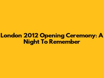 London 2012 Opening Ceremony: A Night To Remember